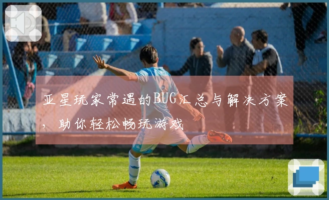 亚星玩家常遇的BUG汇总与解决方案，助你轻松畅玩游戏