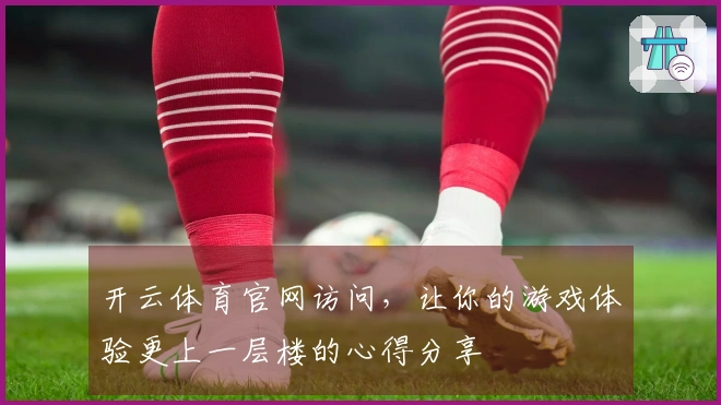 开云体育官网访问，让你的游戏体验更上一层楼的心得分享